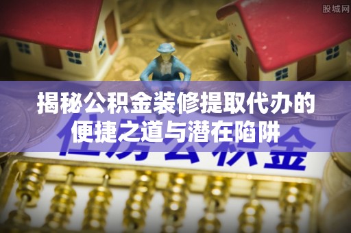 青河揭秘公积金装修提取代办的便捷之道与潜在陷阱