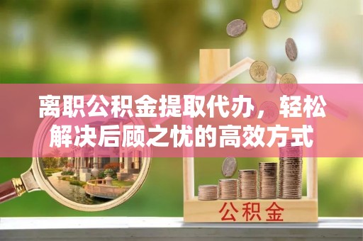 青河离职公积金提取代办，轻松解决后顾之忧的高效方式