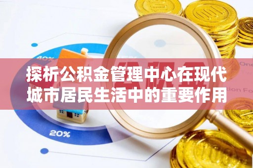 青河探析公积金管理中心在现代城市居民生活中的重要作用
