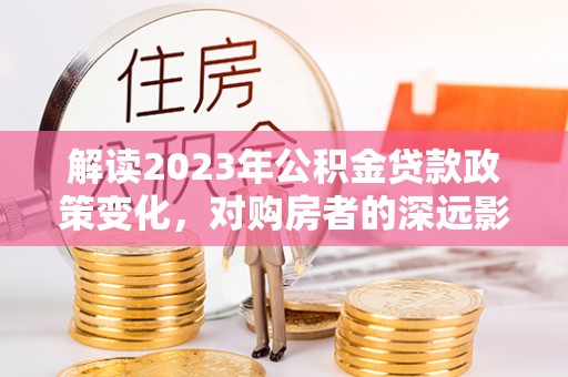青河解读2023年公积金贷款政策变化，对购房者的深远影响