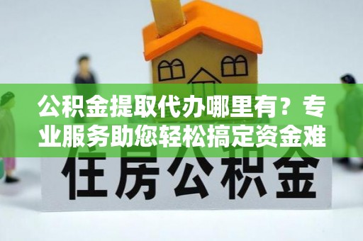 青河公积金提取代办哪里有？专业服务助您轻松搞定资金难题